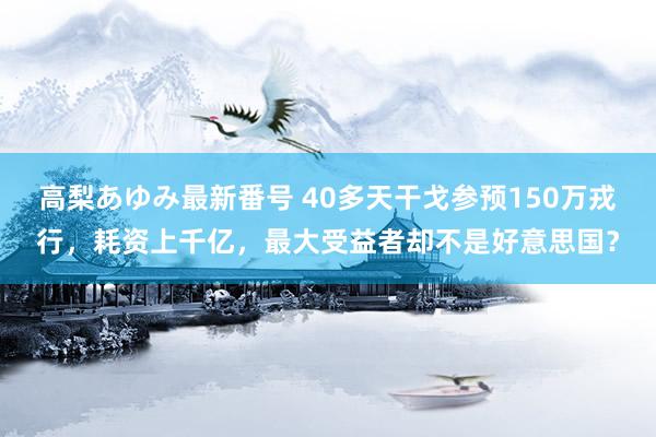 高梨あゆみ最新番号 40多天干戈参预150万戎行，耗资上千亿，最大受益者却不是好意思国？