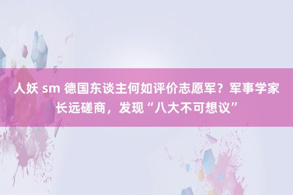 人妖 sm 德国东谈主何如评价志愿军？军事学家长远磋商，发现“八大不可想议”