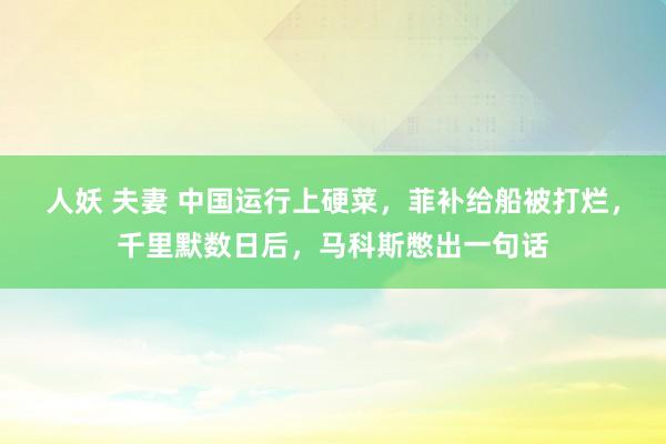 人妖 夫妻 中国运行上硬菜，菲补给船被打烂，千里默数日后，马科斯憋出一句话