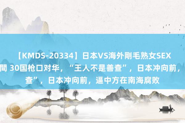 【KMDS-20334】日本VS海外剛毛熟女SEX対決！！40人8時間 30国枪口对华，“王人不是善查”，日本冲向前，逼中方在南海腐败