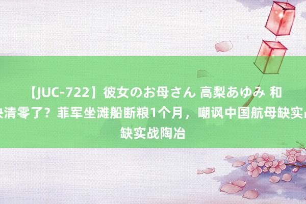 【JUC-722】彼女のお母さん 高梨あゆみ 和睦礁快清零了？菲军坐滩船断粮1个月，嘲讽中国航母缺实战陶冶