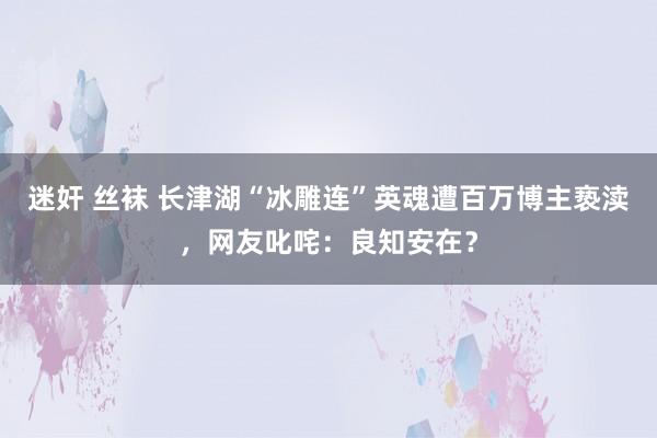 迷奸 丝袜 长津湖“冰雕连”英魂遭百万博主亵渎，网友叱咤：良知安在？