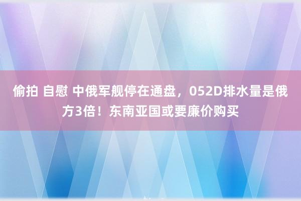 偷拍 自慰 中俄军舰停在通盘，052D排水量是俄方3倍！东南亚国或要廉价购买