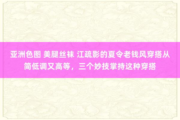 亚洲色图 美腿丝袜 江疏影的夏令老钱风穿搭从简低调又高等，三个妙技掌持这种穿搭