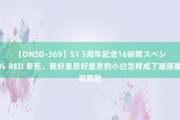 【ONSD-369】S1 5周年記念16時間スペシャル RED 晕死，我好意思好意思的小白怎样成了玻尿酸脸