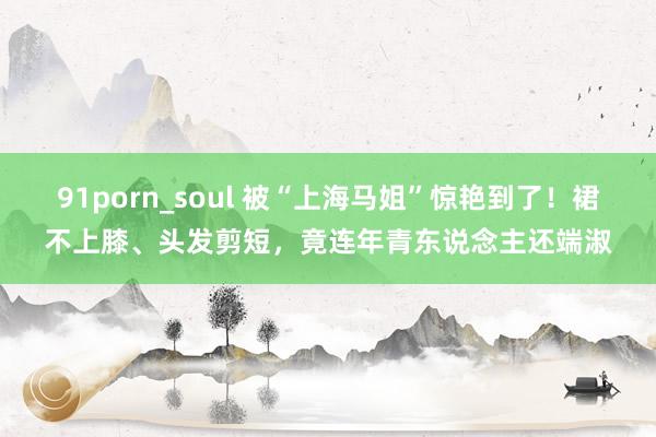 91porn_soul 被“上海马姐”惊艳到了！裙不上膝、头发剪短，竟连年青东说念主还端淑