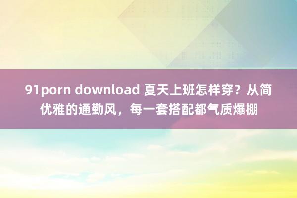 91porn download 夏天上班怎样穿？从简优雅的通勤风，每一套搭配都气质爆棚