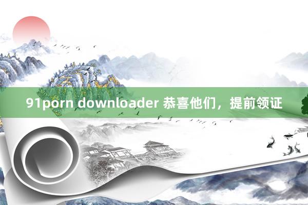 91porn downloader 恭喜他们，提前领证