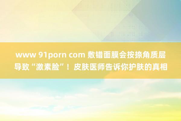 www 91porn com 敷错面膜会按捺角质层导致“激素脸”！皮肤医师告诉你护肤的真相