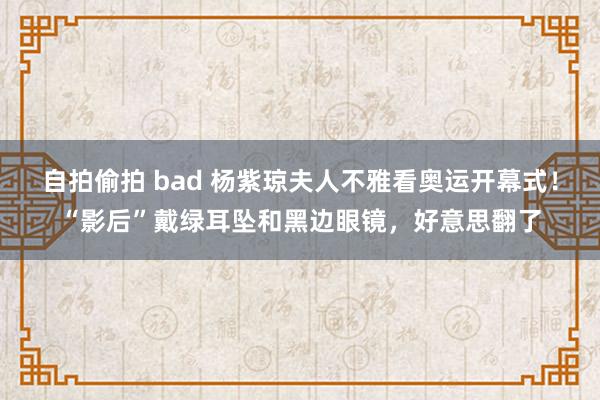 自拍偷拍 bad 杨紫琼夫人不雅看奥运开幕式！“影后”戴绿耳坠和黑边眼镜，好意思翻了