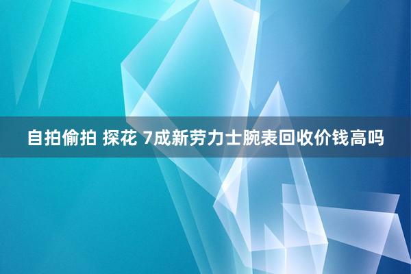 自拍偷拍 探花 7成新劳力士腕表回收价钱高吗