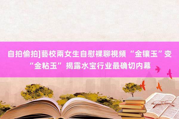 自拍偷拍]藝校兩女生自慰裸聊視頻 “金镶玉”变“金粘玉” 揭露水宝行业最确切内幕