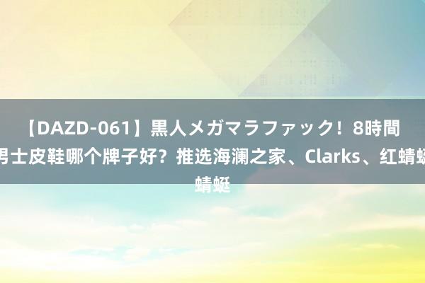 【DAZD-061】黒人メガマラファック！8時間 男士皮鞋哪个牌子好？推选海澜之家、Clarks、红蜻蜓