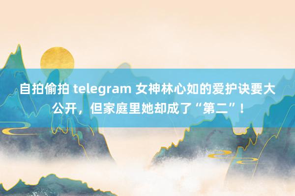 自拍偷拍 telegram 女神林心如的爱护诀要大公开，但家庭里她却成了“第二”！