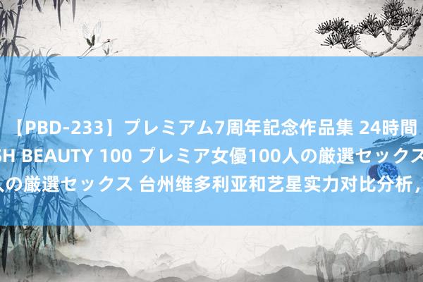 【PBD-233】プレミアム7周年記念作品集 24時間 PREMIUM STYLISH BEAUTY 100 プレミア女優100人の厳選セックス 台州维多利亚和艺星实力对比分析，两大品牌永别一览！