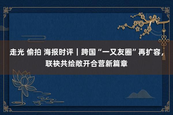 走光 偷拍 海报时评｜跨国“一又友圈”再扩容，联袂共绘敞开合营新篇章