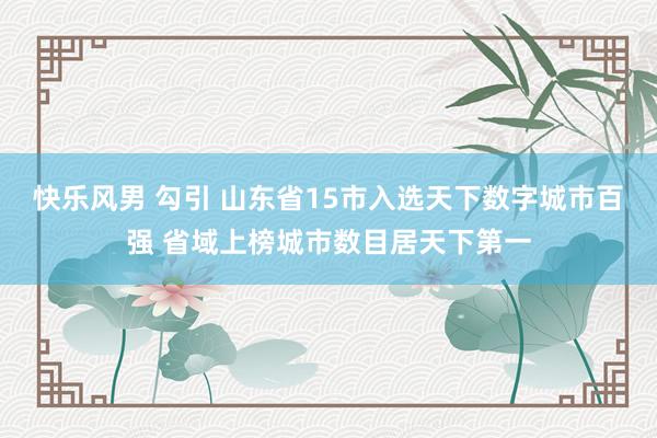 快乐风男 勾引 山东省15市入选天下数字城市百强 省域上榜城市数目居天下第一