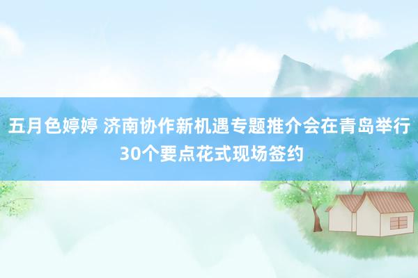 五月色婷婷 济南协作新机遇专题推介会在青岛举行 30个要点花式现场签约