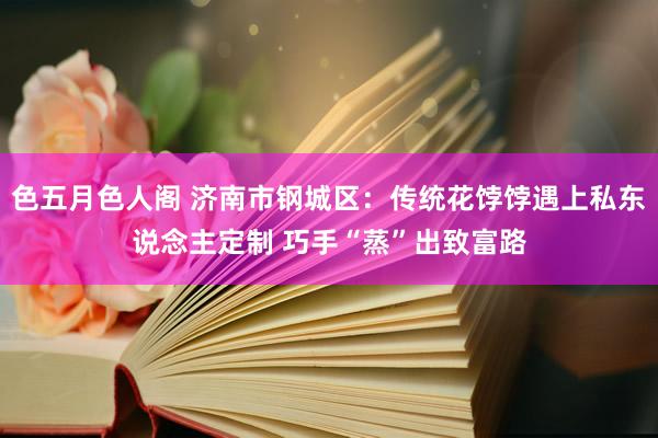 色五月色人阁 济南市钢城区：传统花饽饽遇上私东说念主定制 巧手“蒸”出致富路