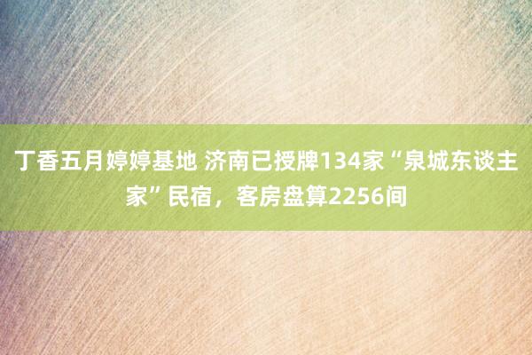 丁香五月婷婷基地 济南已授牌134家“泉城东谈主家”民宿，客房盘算2256间