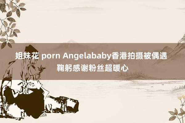 姐妹花 porn Angelababy香港拍摄被偶遇 鞠躬感谢粉丝超暖心