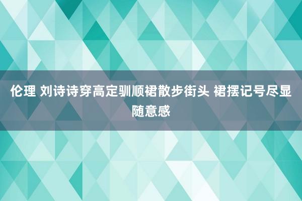 伦理 刘诗诗穿高定驯顺裙散步街头 裙摆记号尽显随意感