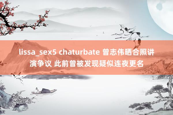 lissa_sex5 chaturbate 曾志伟晒合照讲演争议 此前曾被发现疑似连夜更名