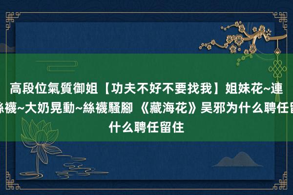 高段位氣質御姐【功夫不好不要找我】姐妹花~連體絲襪~大奶晃動~絲襪騷腳 《藏海花》吴邪为什么聘任留住