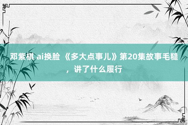 邓紫棋 ai换脸 《多大点事儿》第20集故事毛糙，讲了什么履行