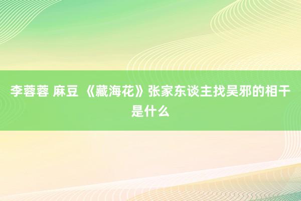 李蓉蓉 麻豆 《藏海花》张家东谈主找吴邪的相干是什么