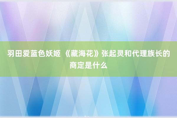 羽田爱蓝色妖姬 《藏海花》张起灵和代理族长的商定是什么