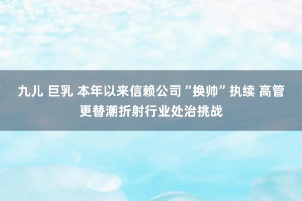 九儿 巨乳 本年以来信赖公司“换帅”执续 高管更替潮折射行业处治挑战