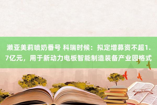 濑亚美莉喷奶番号 科瑞时候：拟定增募资不超1.7亿元，用于新动力电板智能制造装备产业园格式