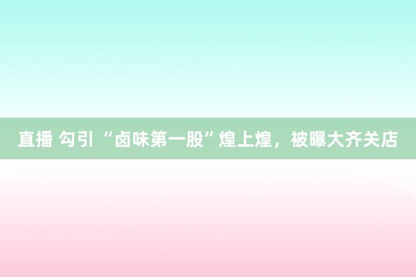 直播 勾引 “卤味第一股”煌上煌，被曝大齐关店