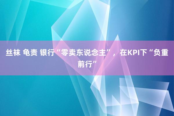 丝袜 龟责 银行“零卖东说念主”，在KPI下“负重前行”