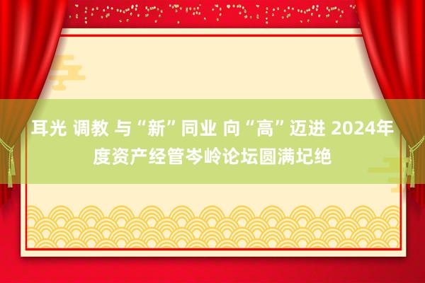 耳光 调教 与“新”同业 向“高”迈进 2024年度资产经管岑岭论坛圆满圮绝