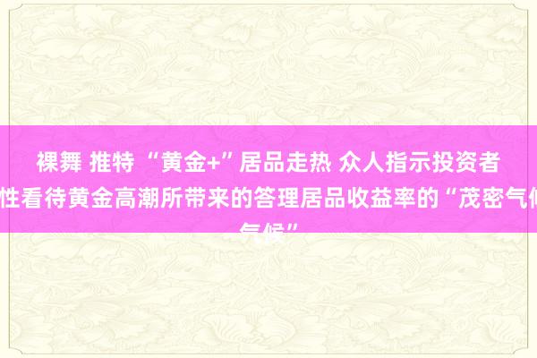 裸舞 推特 “黄金+”居品走热 众人指示投资者感性看待黄金高潮所带来的答理居品收益率的“茂密气候”