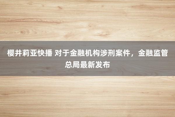 樱井莉亚快播 对于金融机构涉刑案件，金融监管总局最新发布