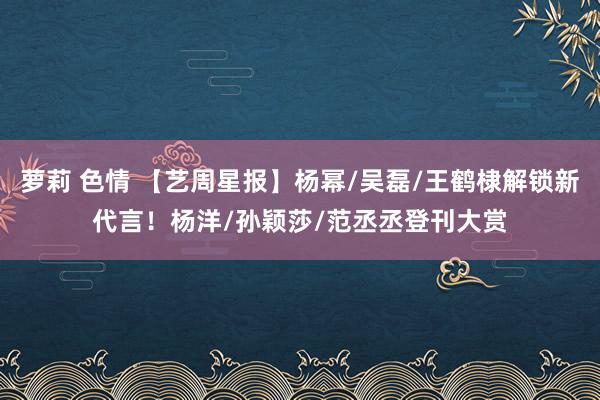 萝莉 色情 【艺周星报】杨幂/吴磊/王鹤棣解锁新代言！杨洋/孙颖莎/范丞丞登刊大赏