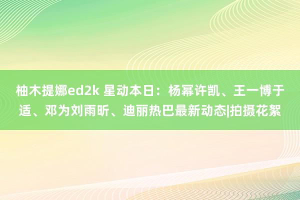 柚木提娜ed2k 星动本日：杨幂许凯、王一博于适、邓为刘雨昕、迪丽热巴最新动态|拍摄花絮