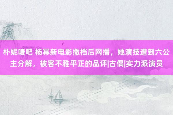 朴妮唛吧 杨幂新电影撤档后网播，她演技遭到六公主分解，被客不雅平正的品评|古偶|实力派演员