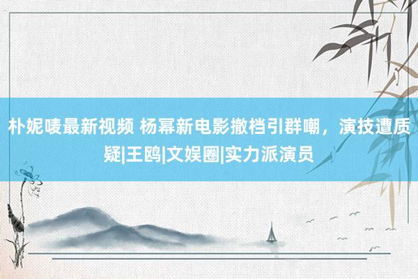 朴妮唛最新视频 杨幂新电影撤档引群嘲，演技遭质疑|王鸥|文娱圈|实力派演员