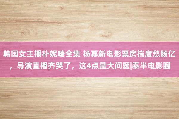 韩国女主播朴妮唛全集 杨幂新电影票房揣度愁肠亿，导演直播齐哭了，这4点是大问题|泰半电影圈