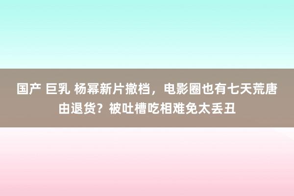 国产 巨乳 杨幂新片撤档，电影圈也有七天荒唐由退货？被吐槽吃相难免太丢丑