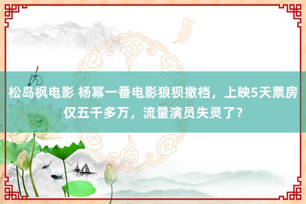 松岛枫电影 杨幂一番电影狼狈撤档，上映5天票房仅五千多万，流量演员失灵了？