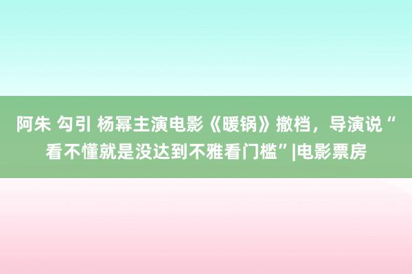 阿朱 勾引 杨幂主演电影《暖锅》撤档，导演说“看不懂就是没达到不雅看门槛”|电影票房