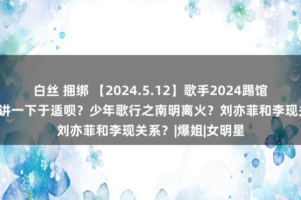 白丝 捆绑 【2024.5.12】歌手2024踢馆？杨幂电影网播？讲一下于适呗？少年歌行之南明离火？刘亦菲和李现关系？|爆姐|女明星