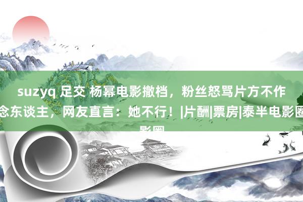 suzyq 足交 杨幂电影撤档，粉丝怒骂片方不作念东谈主，网友直言：她不行！|片酬|票房|泰半电影圈