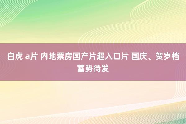 白虎 a片 内地票房国产片超入口片 国庆、贺岁档蓄势待发