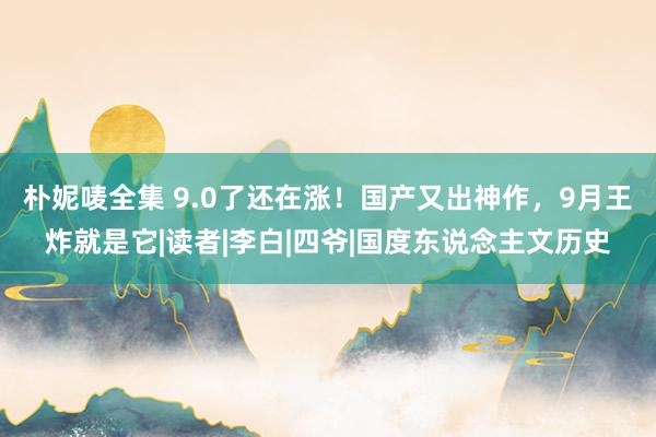 朴妮唛全集 9.0了还在涨！国产又出神作，9月王炸就是它|读者|李白|四爷|国度东说念主文历史